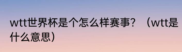 wtt世界杯是个怎么样赛事？（wtt是什么意思）