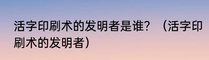 活字印刷术的发明者是谁？（活字印刷术的发明者）