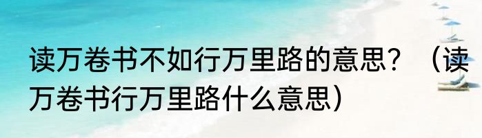 读万卷书不如行万里路的意思？（读万卷书行万里路什么意思）