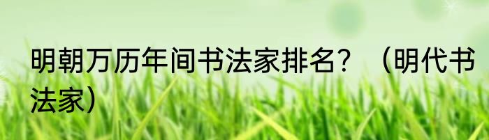 明朝万历年间书法家排名？（明代书法家）