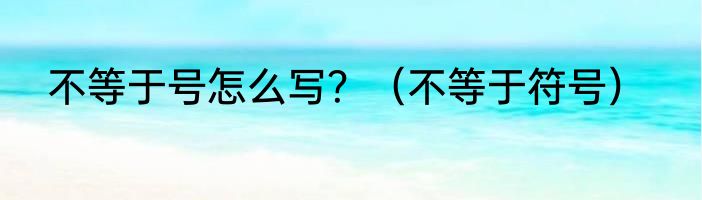 不等于号怎么写？（不等于符号）