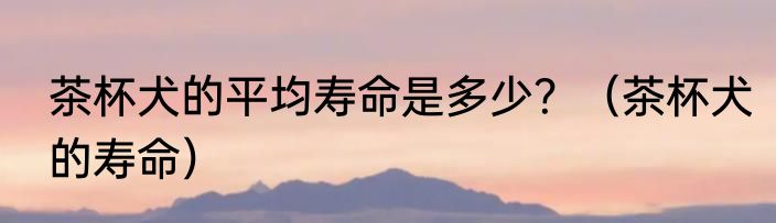 茶杯犬的平均寿命是多少？（茶杯犬的寿命）