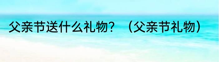 父亲节送什么礼物？（父亲节礼物）