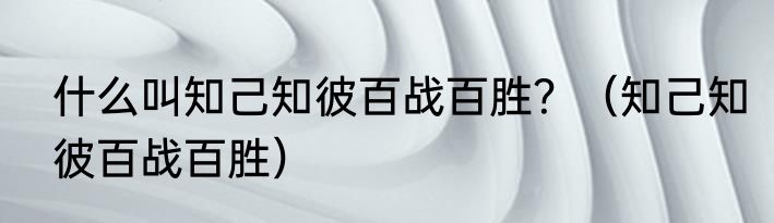 什么叫知己知彼百战百胜？（知己知彼百战百胜）