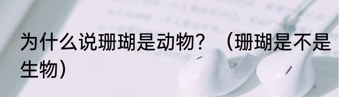 为什么说珊瑚是动物？（珊瑚是不是生物）