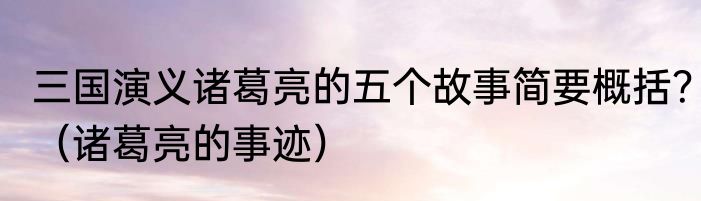 三国演义诸葛亮的五个故事简要概括？（诸葛亮的事迹）