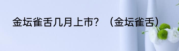 金坛雀舌几月上市？（金坛雀舌）