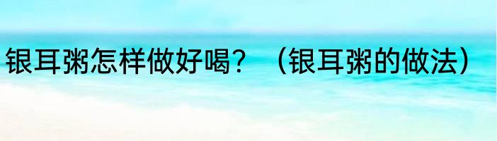 银耳粥怎样做好喝？（银耳粥的做法）