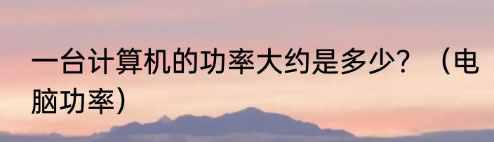 一台计算机的功率大约是多少？（电脑功率）