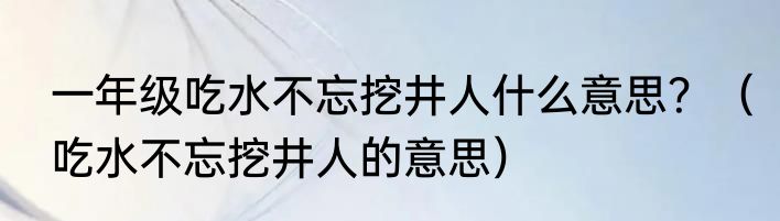 一年级吃水不忘挖井人什么意思？（吃水不忘挖井人的意思）