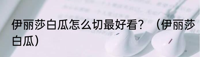 伊丽莎白瓜怎么切最好看？（伊丽莎白瓜）