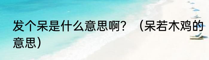发个呆是什么意思啊？（呆若木鸡的意思）