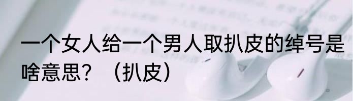 一个女人给一个男人取扒皮的绰号是啥意思？（扒皮）