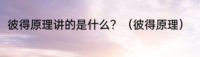 彼得原理讲的是什么？（彼得原理）