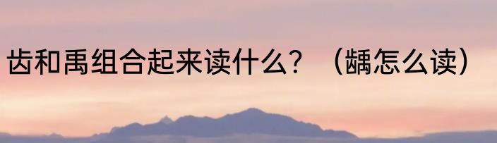 齿和禹组合起来读什么？（龋怎么读）