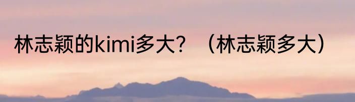 林志颖的kimi多大？（林志颖多大）