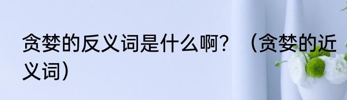 贪婪的反义词是什么啊？（贪婪的近义词）