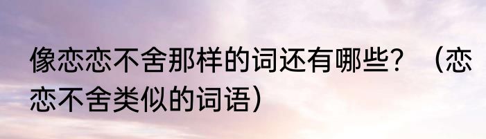 像恋恋不舍那样的词还有哪些？（恋恋不舍类似的词语）
