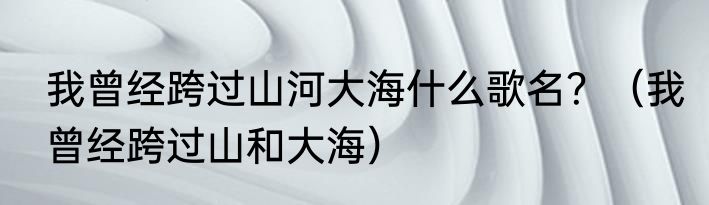 我曾经跨过山河大海什么歌名？（我曾经跨过山和大海）