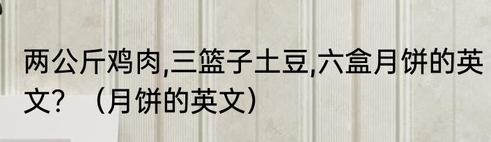 两公斤鸡肉,三篮子土豆,六盒月饼的英文？（月饼的英文）