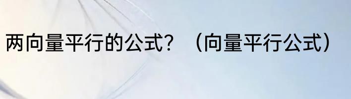 两向量平行的公式？（向量平行公式）