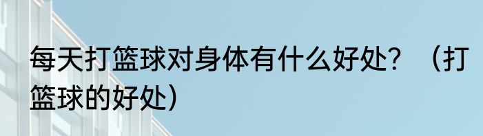 每天打篮球对身体有什么好处？（打篮球的好处）
