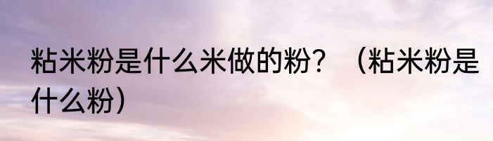 粘米粉是什么米做的粉？（粘米粉是什么粉）