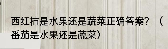 西红柿是水果还是蔬菜正确答案？（番茄是水果还是蔬菜）