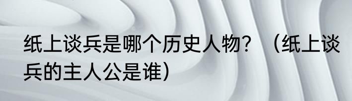 纸上谈兵是哪个历史人物？（纸上谈兵的主人公是谁）