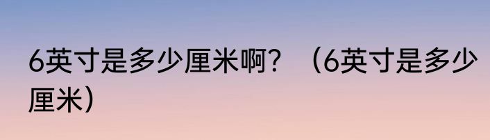 6英寸是多少厘米啊？（6英寸是多少厘米）