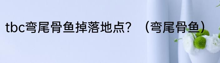 tbc弯尾骨鱼掉落地点？（弯尾骨鱼）