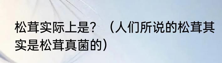 松茸实际上是？（人们所说的松茸其实是松茸真菌的）