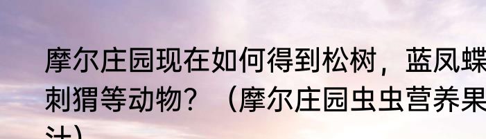 摩尔庄园现在如何得到松树，蓝凤蝶，刺猬等动物？（摩尔庄园虫虫营养果汁）