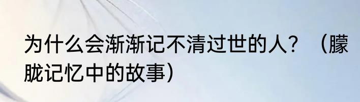 为什么会渐渐记不清过世的人？（朦胧记忆中的故事）