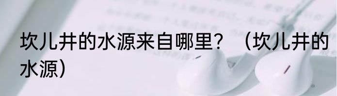 坎儿井的水源来自哪里？（坎儿井的水源）