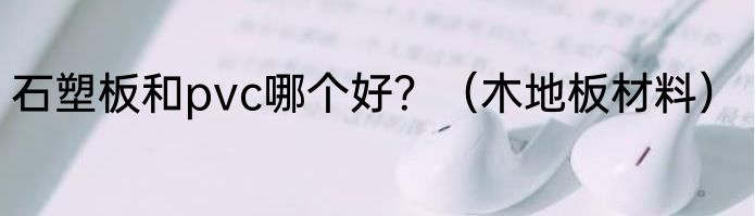 石塑板和pvc哪个好？（木地板材料）