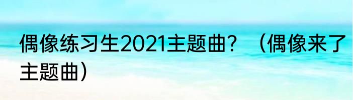 偶像练习生2021主题曲？（偶像来了主题曲）