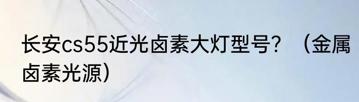 长安cs55近光卤素大灯型号？（金属卤素光源）