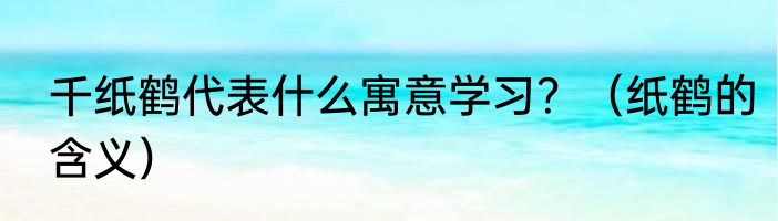 千纸鹤代表什么寓意学习？（纸鹤的含义）