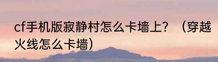 cf手机版寂静村怎么卡墙上？（穿越火线怎么卡墙）