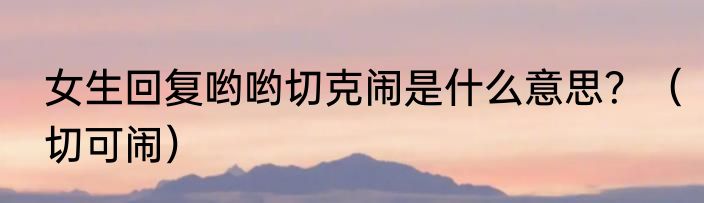 女生回复哟哟切克闹是什么意思？（切可闹）