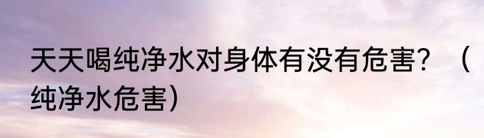 天天喝纯净水对身体有没有危害？（纯净水危害）