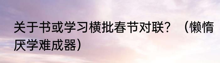 关于书或学习横批春节对联？（懒惰厌学难成器）