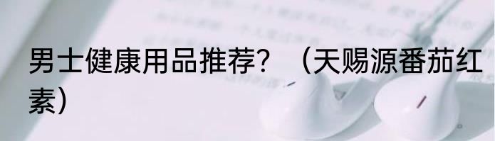 男士健康用品推荐？（天赐源番茄红素）