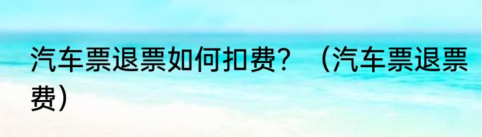 汽车票退票如何扣费？（汽车票退票费）