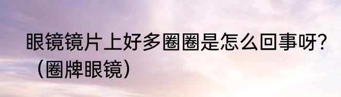 眼镜镜片上好多圈圈是怎么回事呀？（圈牌眼镜）