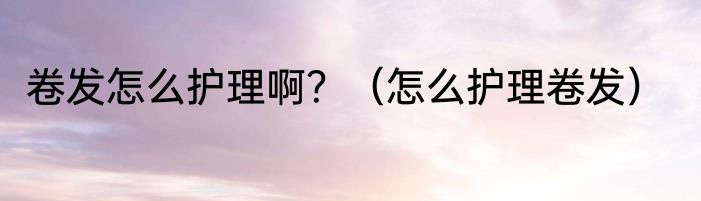 卷发怎么护理啊？（怎么护理卷发）