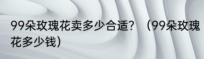 99朵玫瑰花卖多少合适？（99朵玫瑰花多少钱）