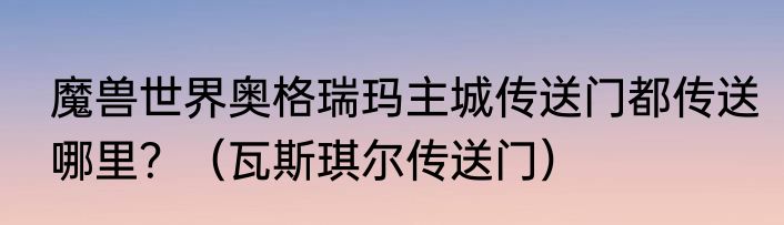 魔兽世界奥格瑞玛主城传送门都传送哪里？（瓦斯琪尔传送门）