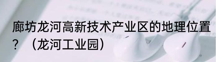 廊坊龙河高新技术产业区的地理位置？（龙河工业园）